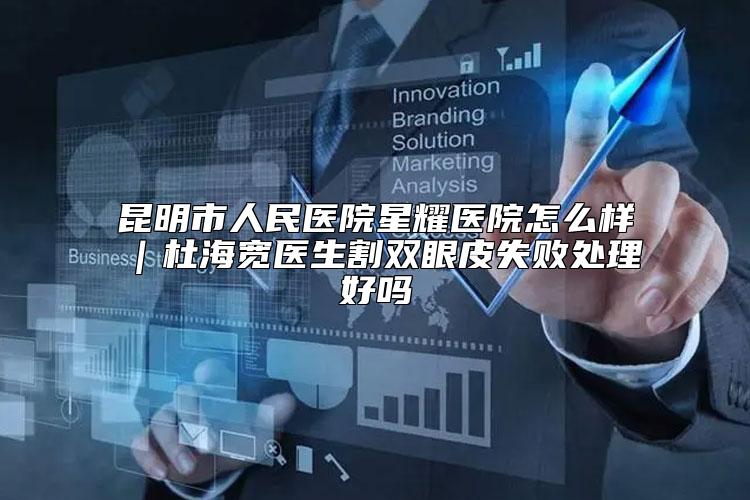 昆明市人民医院星耀医院怎么样|杜海宽医生割双眼皮失败处理好吗