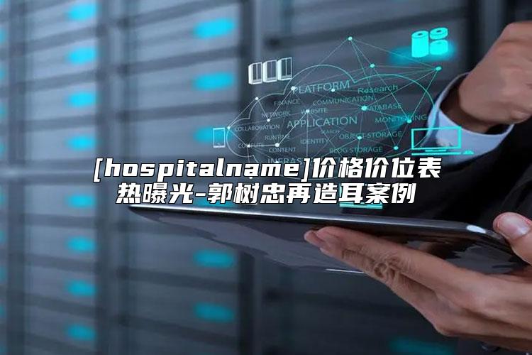 [hospitalname]价格价位表热曝光-郭树忠再造耳案例