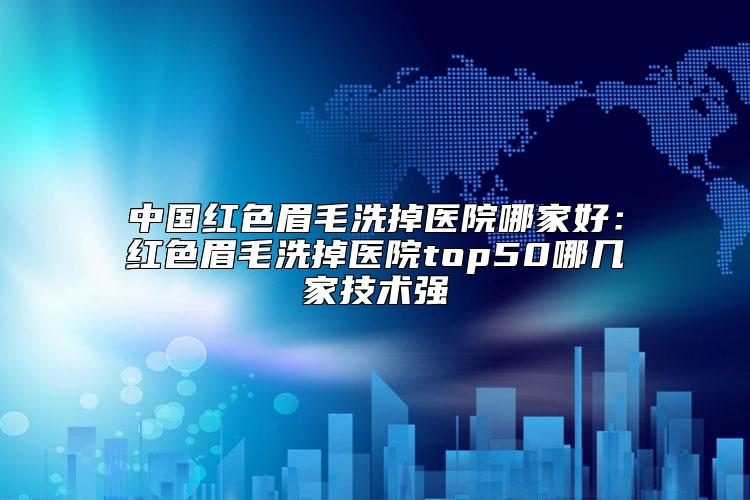 中国红色眉毛洗掉医院哪家好：红色眉毛洗掉医院top50哪几家技术强