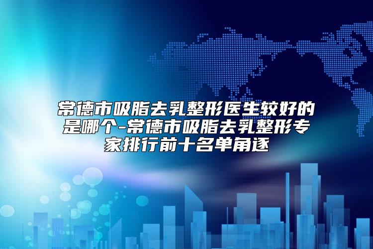 常德市吸脂去乳整形医生较好的是哪个-常德市吸脂去乳整形专家排行前十名单角逐