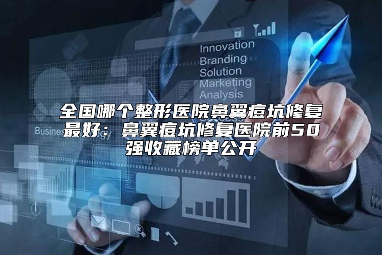 全国哪个整形医院鼻翼痘坑修复最好：鼻翼痘坑修复医院前50强收藏榜单公开