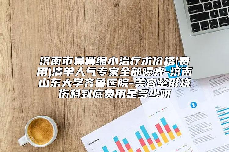 济南市鼻翼缩小治疗术价格(费用)清单人气专家全部曝光-济南山东大学齐鲁医院-美容整形烧伤科到底费用是多少呀