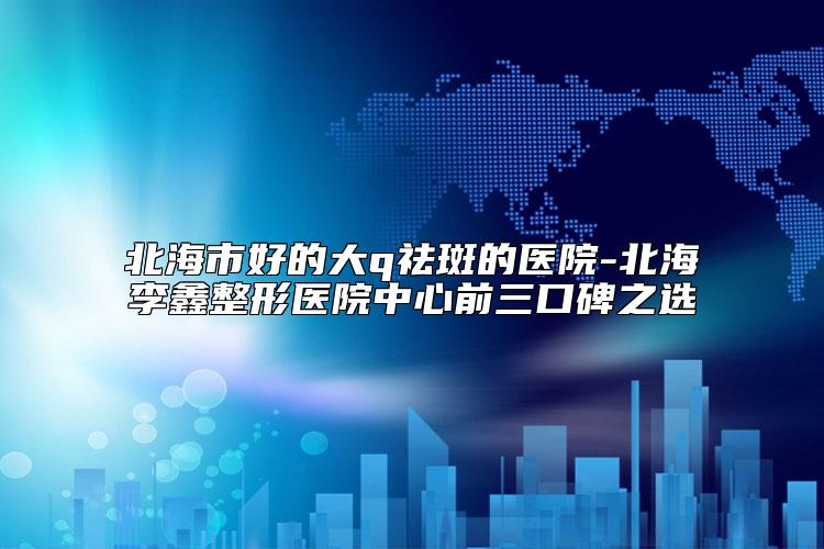 北海市好的大q祛斑的医院-北海李鑫整形医院中心前三口碑之选