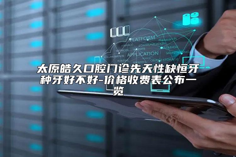 太原皓久口腔门诊先天性缺恒牙种牙好不好-价格收费表公布一览