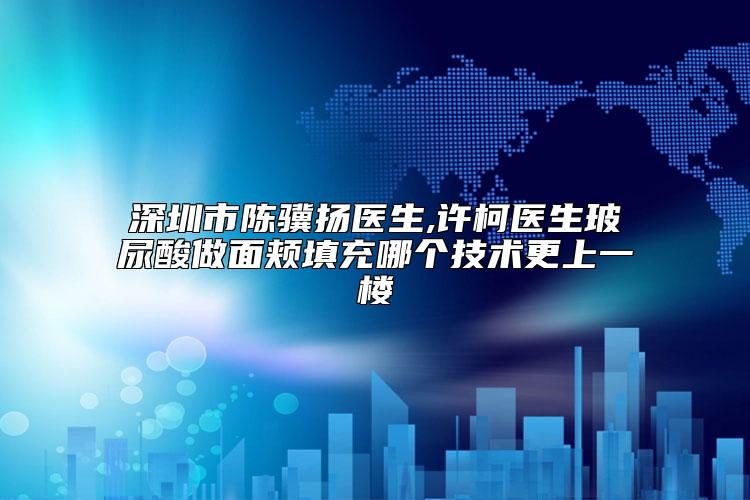 深圳市陈骥扬医生,许柯医生玻尿酸做面颊填充哪个技术更上一楼
