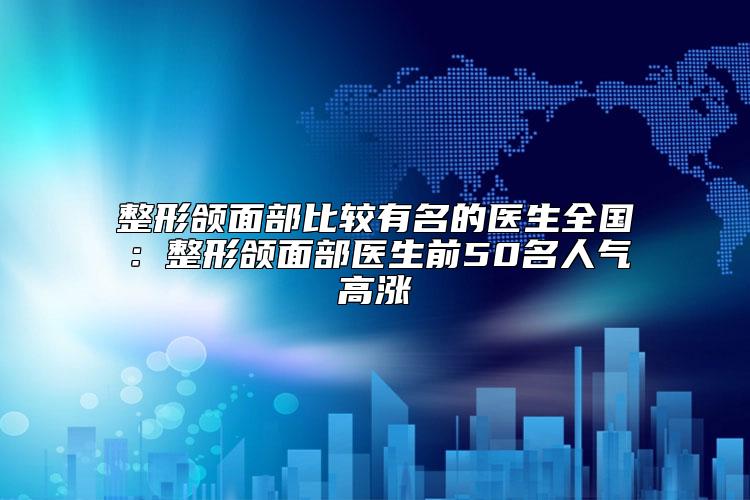 整形颌面部比较有名的医生全国：整形颌面部医生前50名人气高涨