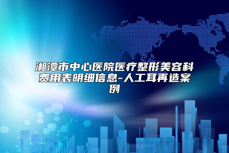 湘潭市中心医院医疗整形美容科费用表明细信息-人工耳再造案例