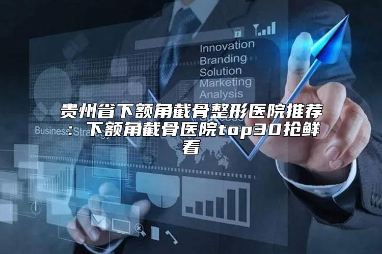 贵州省下额角截骨整形医院推荐：下额角截骨医院top30抢鲜看