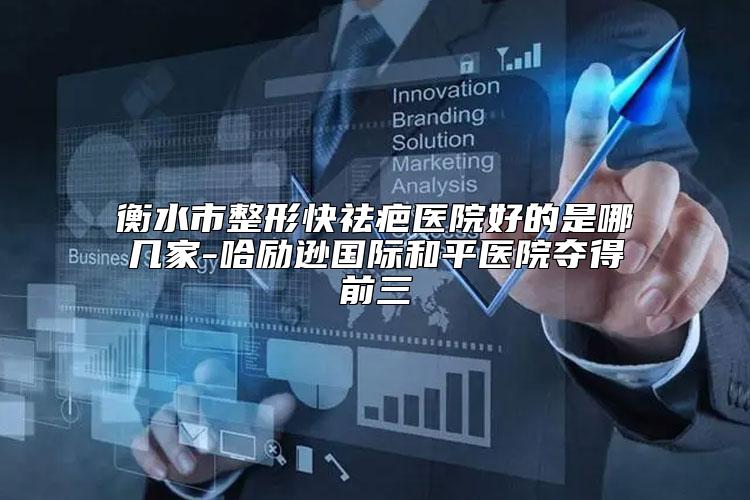 衡水市整形快祛疤医院好的是哪几家-哈励逊国际和平医院夺得前三