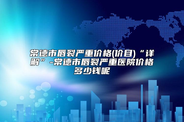 常德市唇裂严重价格(价目)“详解”-常德市唇裂严重医院价格多少钱呢