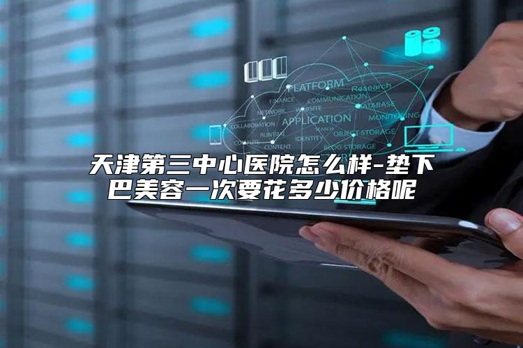 天津第三中心医院怎么样-垫下巴美容一次要花多少价格呢
