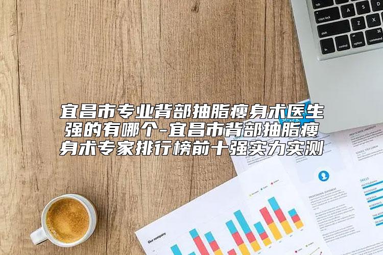 宜昌市专业背部抽脂瘦身术医生强的有哪个-宜昌市背部抽脂瘦身术专家排行榜前十强实力实测