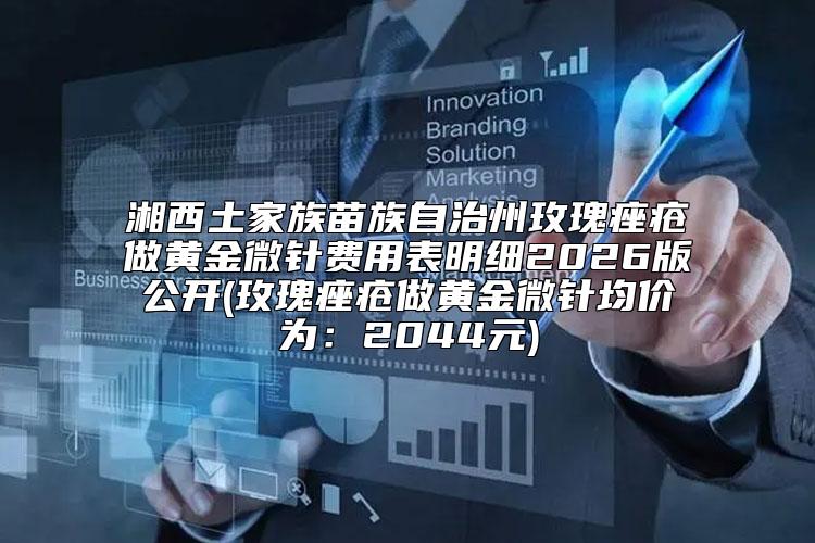 湘西土家族苗族自治州玫瑰痤疮做黄金微针费用表明细2026版公开(玫瑰痤疮做黄金微针均价为：2044元)