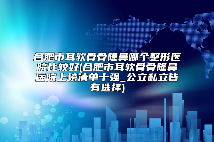 合肥市耳软骨骨隆鼻哪个整形医院比较好(合肥市耳软骨骨隆鼻医院上榜清单十强_公立私立皆有选择)