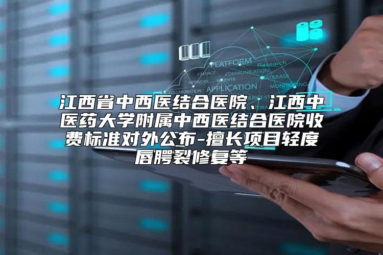 江西省中西医结合医院、江西中医药大学附属中西医结合医院收费标准对外公布-擅长项目轻度唇腭裂修复等