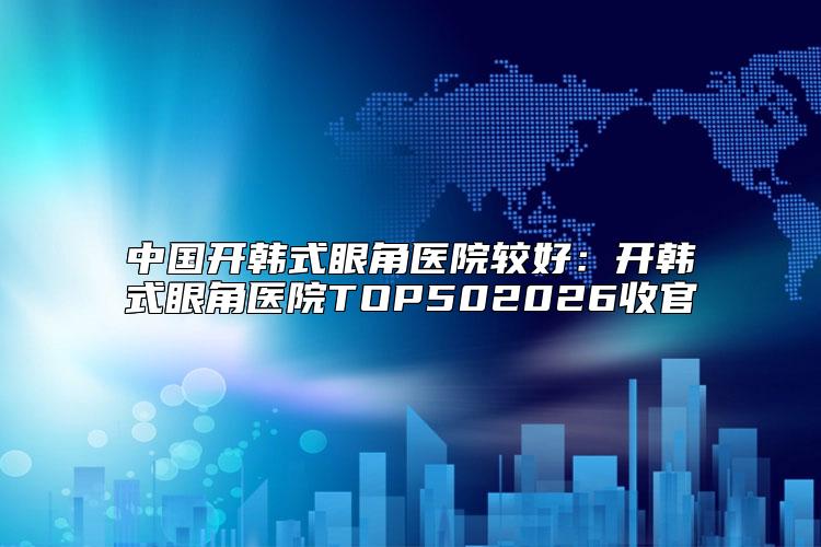 中国开韩式眼角医院较好：开韩式眼角医院TOP502026收官