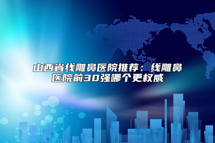 山西省线雕鼻医院推荐：线雕鼻医院前30强哪个更权威