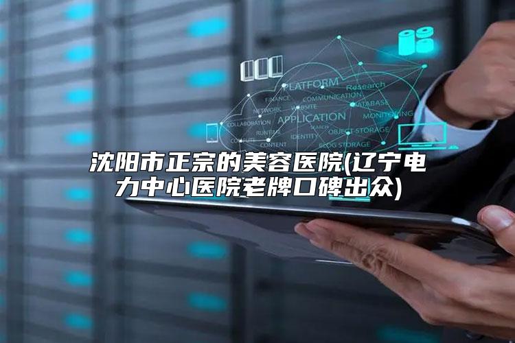 沈阳市正宗的美容医院(辽宁电力中心医院老牌口碑出众)