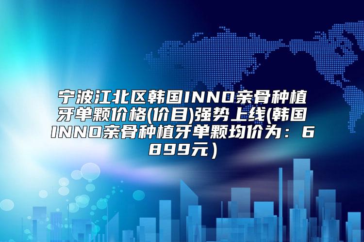 宁波江北区韩国INNO亲骨种植牙单颗价格(价目)强势上线(韩国INNO亲骨种植牙单颗均价为：6899元）