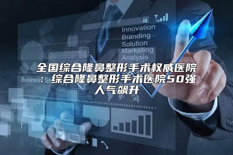 全国综合隆鼻整形手术权威医院：综合隆鼻整形手术医院50强人气飙升