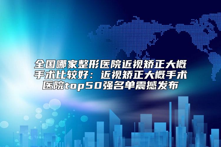 全国哪家整形医院近视矫正大概手术比较好：近视矫正大概手术医院top50强名单震撼发布
