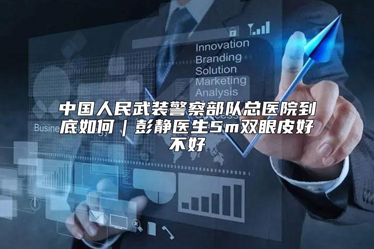 中国人民武装警察部队总医院到底如何｜彭静医生5m双眼皮好不好