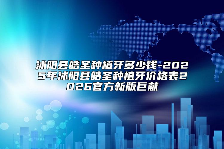 沭阳县皓圣种植牙多少钱-2025年沭阳县皓圣种植牙价格表2026官方新版巨献