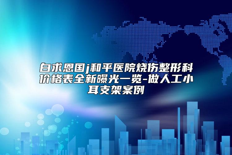 白求恩国j和平医院烧伤整形科价格表全新曝光一览-做人工小耳支架案例