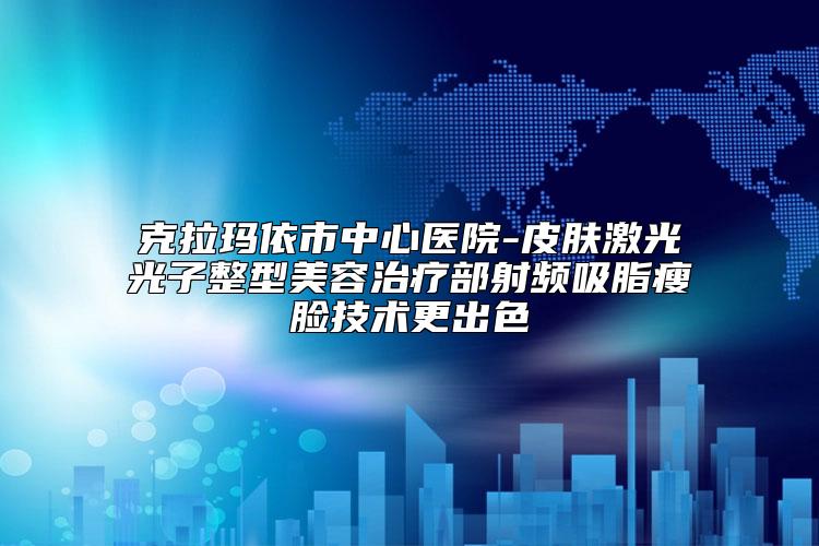 克拉玛依市中心医院-皮肤激光光子整型美容治疗部射频吸脂瘦脸技术更出色