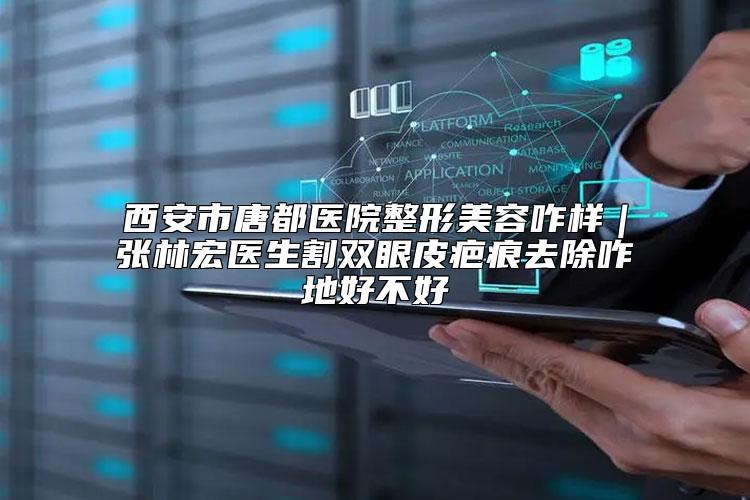西安市唐都医院整形美容咋样｜张林宏医生割双眼皮疤痕去除咋地好不好