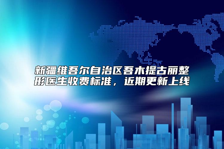 新疆维吾尔自治区吾木提古丽整形医生收费标准,近期更新上线