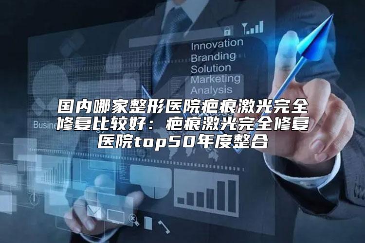 国内哪家整形医院疤痕激光完全修复比较好：疤痕激光完全修复医院top50年度整合