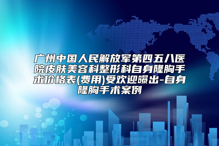 广州中国人民解放军第四五八医院皮肤美容科整形科自身隆胸手术价格表(费用)受欢迎曝出-自身隆胸手术案例