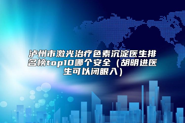 泸州市激光治疗色素沉淀医生排名榜top10哪个安全（胡明进医生可以闭眼入）