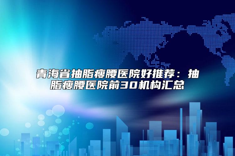 青海省抽脂瘦腰医院好推荐：抽脂瘦腰医院前30机构汇总