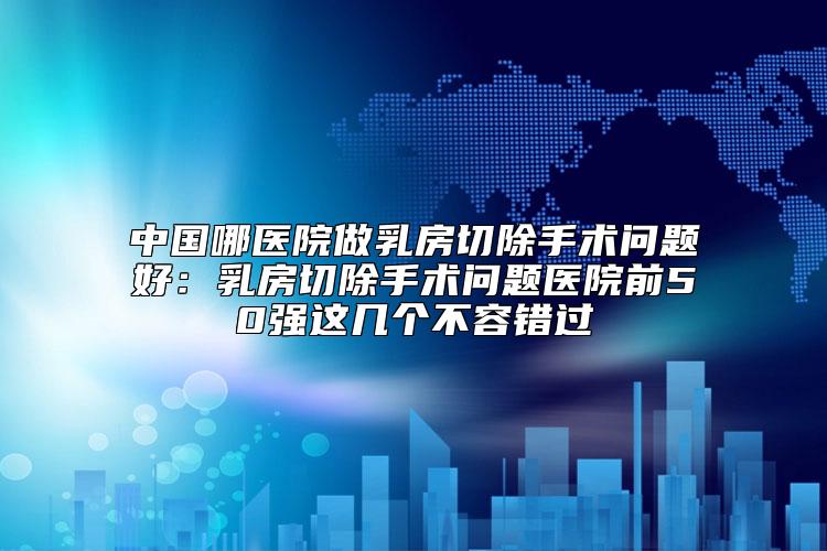 中国哪医院做乳房切除手术问题好：乳房切除手术问题医院前50强这几个不容错过
