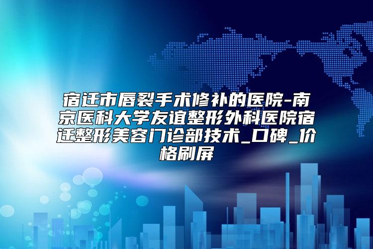 宿迁市唇裂手术修补的医院-南京医科大学友谊整形外科医院宿迁整形美容门诊部技术_口碑_价格刷屏