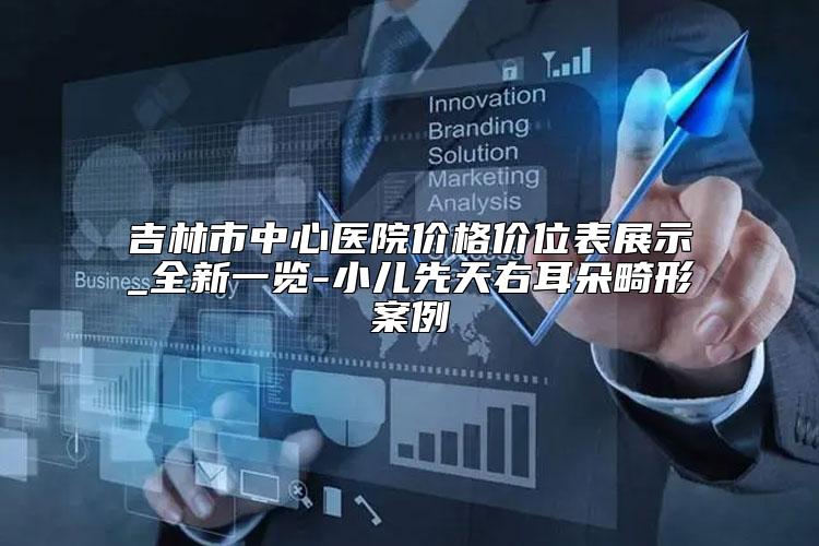吉林市中心医院价格价位表展示_全新一览-小儿先天右耳朵畸形案例