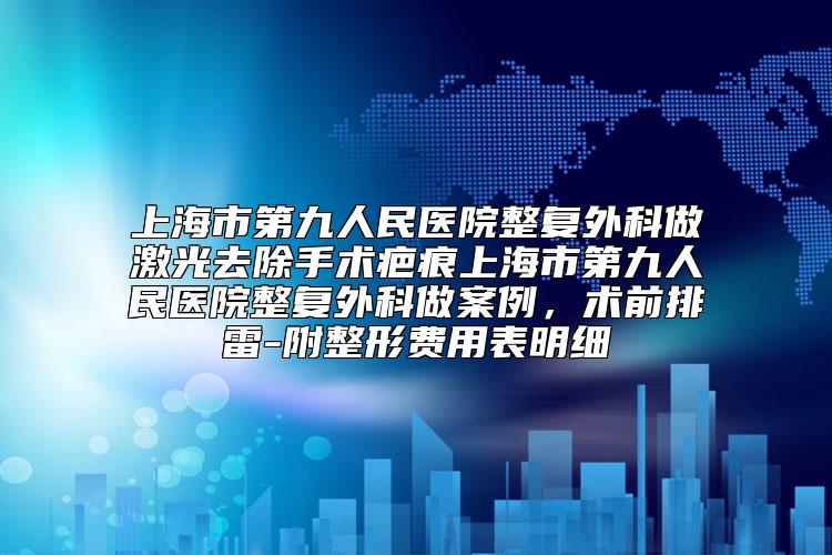 上海市第九人民医院整复外科做激光去除手术疤痕上海市第九人民医院整复外科做案例，术前排雷-附整形费用表明细