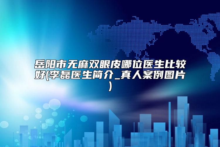 岳阳市无麻双眼皮哪位医生比较好(李磊医生简介_真人案例图片)