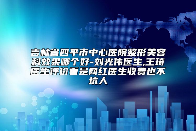 吉林省四平市中心医院整形美容科效果哪个好-刘光伟医生,王琦医生评价看是网红医生收费也不坑人
