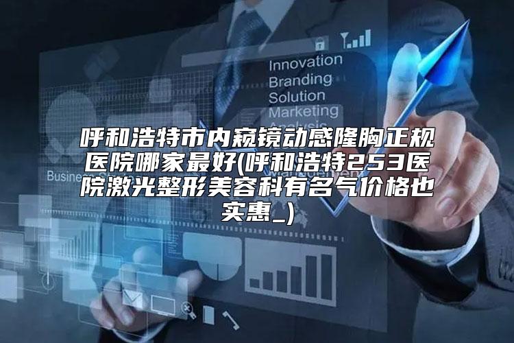 呼和浩特市内窥镜动感隆胸正规医院哪家最好(呼和浩特253医院激光整形美容科有名气价格也实惠_)