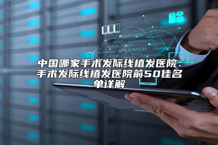 中国哪家手术发际线植发医院：手术发际线植发医院前50佳名单详解