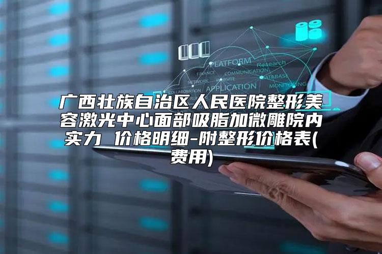 广西壮族自治区人民医院整形美容激光中心面部吸脂加微雕院内实力 价格明细-附整形价格表(费用)