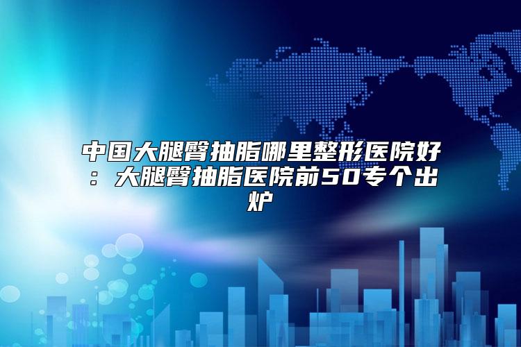 中国大腿臀抽脂哪里整形医院好：大腿臀抽脂医院前50专个出炉