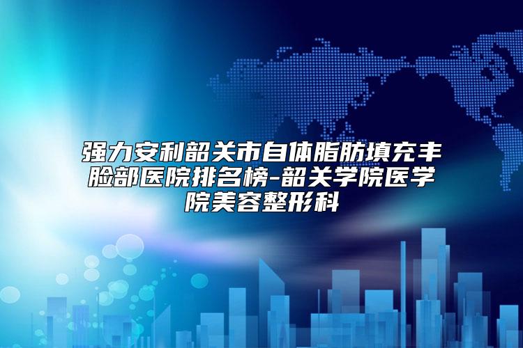 强力安利韶关市自体脂肪填充丰脸部医院排名榜-韶关学院医学院美容整形科