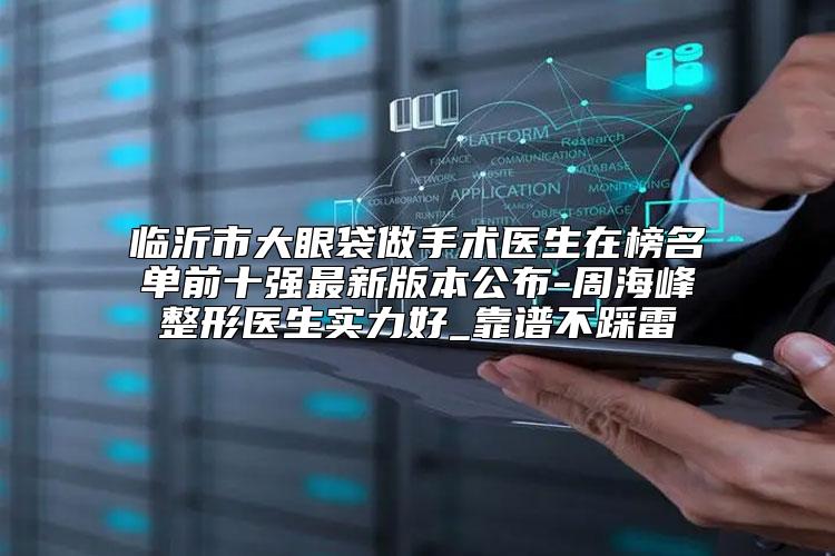 临沂市大眼袋做手术医生在榜名单前十强最新版本公布-周海峰整形医生实力好_靠谱不踩雷