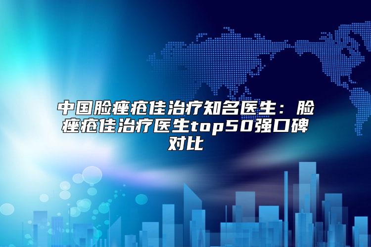 中国脸痤疮佳治疗知名医生：脸痤疮佳治疗医生top50强口碑对比