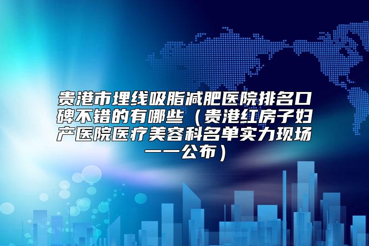 贵港市埋线吸脂减肥医院排名口碑不错的有哪些（贵港红房子妇产医院医疗美容科名单实力现场一一公布）