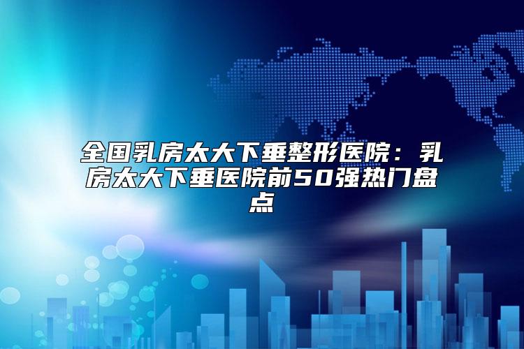 全国乳房太大下垂整形医院：乳房太大下垂医院前50强热门盘点